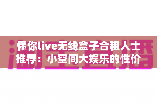 懂你live无线盒子合租人士推荐:小空间大娱乐的性价比之选 懂你live无线盒子合租人士推荐:小空间大娱乐的性价比之选