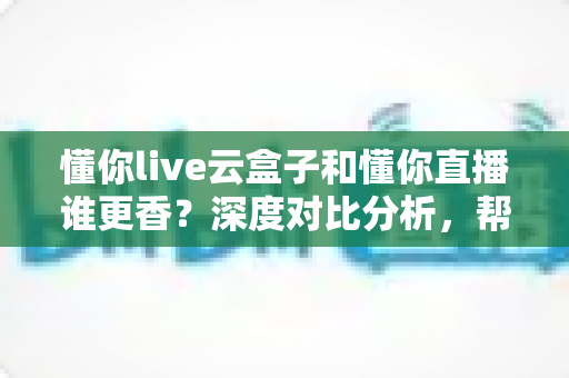 懂你live云盒子和懂你直播谁更香?深度对比分析,帮你选对直播工具不走弯路 懂你live云盒子和懂你直播谁更香?深度对比分析,帮你选对直播工具不走弯路