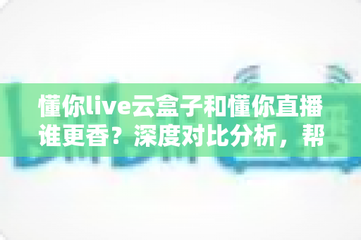 懂你live云盒子和懂你直播谁更香?深度对比分析,帮你选对直播工具不走弯路 懂你live云盒子和懂你直播谁更香?深度对比分析,帮你选对直播工具不走弯路