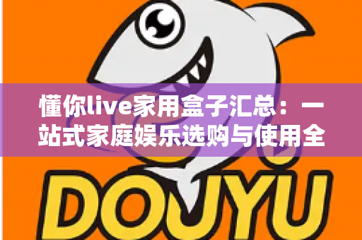 懂你live家用盒子汇总:一站式家庭娱乐选购与使用全攻略 懂你live家用盒子汇总:一站式家庭娱乐选购与使用全攻略