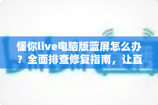 懂你live电脑版蓝屏怎么办？全面排查修复指南，让直播稳定不掉线