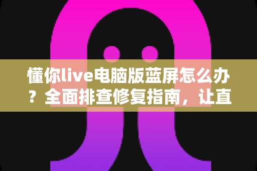 懂你live电脑版蓝屏怎么办？全面排查修复指南，让直播稳定不掉线