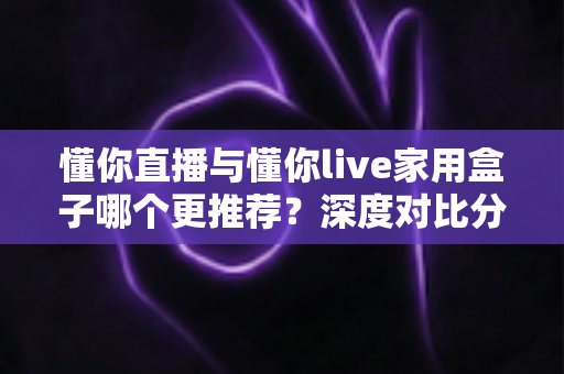 懂你直播与懂你live家用盒子哪个更推荐?深度对比分析帮你选出最适合的选择 懂你直播与懂你live家用盒子哪个更推荐?深度对比分析帮你选出最适合的选择