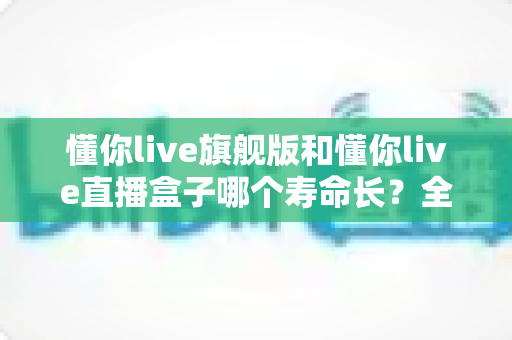 懂你live旗舰版和懂你live直播盒子哪个寿命长?全面对比分析与延长寿命实用指南 懂你live旗舰版和懂你live直播盒子哪个寿命长?全面对比分析与延长寿命实用指南