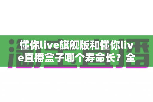 懂你live旗舰版和懂你live直播盒子哪个寿命长？全面对比分析与延长寿命实用指南