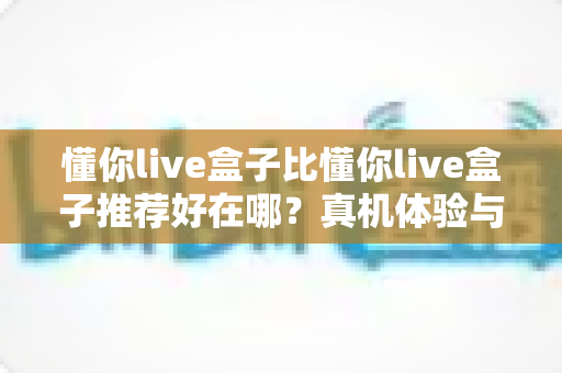 懂你live盒子比懂你live盒子推荐好在哪?真机体验与口碑推荐深度对比,选购前必读指南 懂你live盒子比懂你live盒子推荐好在哪?真机体验与口碑推荐深度对比,选购前必读指南