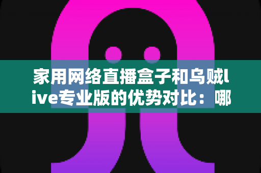 家用网络直播盒子和乌贼live专业版的优势对比：哪款直播方案更适合你？深度解析与选购指南