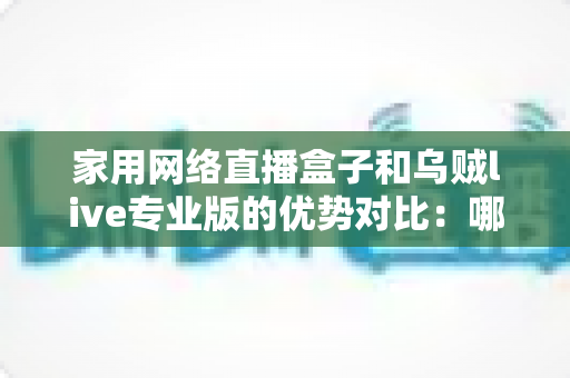 家用网络直播盒子和乌贼live专业版的优势对比：哪款直播方案更适合你？深度解析与选购指南