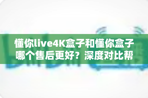 懂你live4K盒子和懂你盒子哪个售后更好?深度对比帮你选得放心、用得安心 懂你live4K盒子和懂你盒子哪个售后更好?深度对比帮你选得放心、用得安心