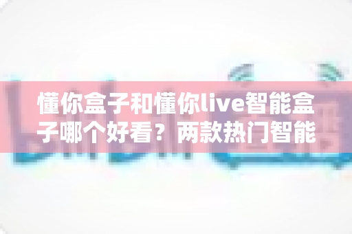 懂你盒子和懂你live智能盒子哪个好看？两款热门智能盒子的外观设计全面对比与选购指南