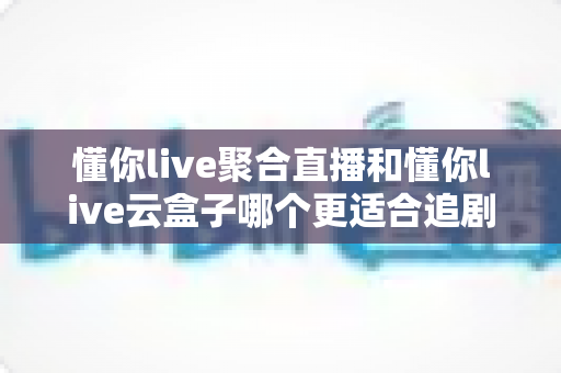 懂你live聚合直播和懂你live云盒子哪个更适合追剧?一文看懂追剧党的最佳选择 懂你live聚合直播和懂你live云盒子哪个更适合追剧?一文看懂追剧党的最佳选择