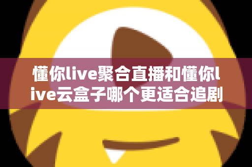 懂你live聚合直播和懂你live云盒子哪个更适合追剧？一文看懂追剧党的最佳选择