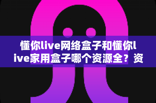 懂你live网络盒子和懂你live家用盒子哪个资源全?资源覆盖全面对比与选购指南 懂你live网络盒子和懂你live家用盒子哪个资源全?资源覆盖全面对比与选购指南