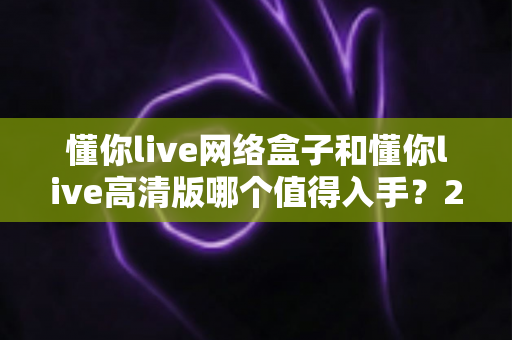 懂你live网络盒子和懂你live高清版哪个值得入手？2024年最新选购避坑指南，帮你一次选对不花冤枉钱
