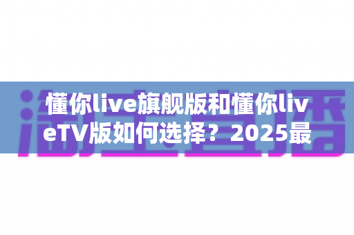 懂你live旗舰版和懂你liveTV版如何选择?2025最新双版本对比测评与选购指南 懂你live旗舰版和懂你liveTV版如何选择?2025最新双版本对比测评与选购指南