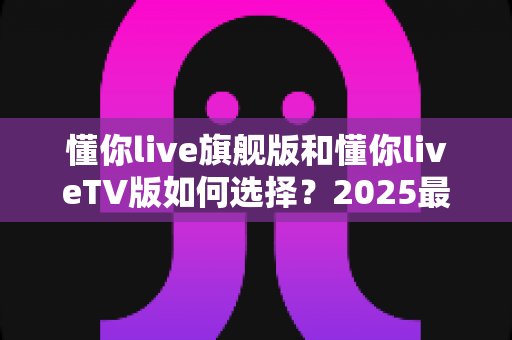 懂你live旗舰版和懂你liveTV版如何选择?2025最新双版本对比测评与选购指南 懂你live旗舰版和懂你liveTV版如何选择?2025最新双版本对比测评与选购指南