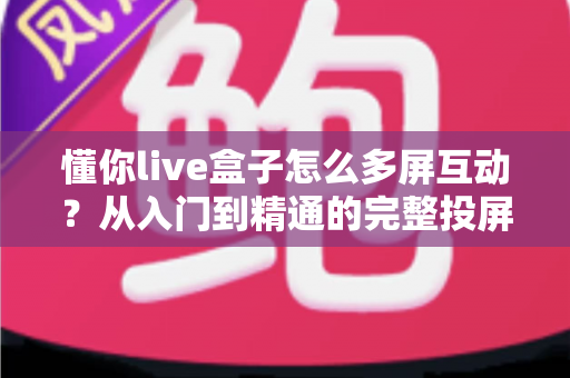 懂你live盒子怎么多屏互动？从入门到精通的完整投屏指南，让你轻松玩转大屏体验
