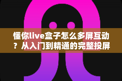 懂你live盒子怎么多屏互动？从入门到精通的完整投屏指南，让你轻松玩转大屏体验
