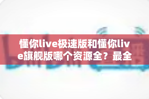 懂你live极速版和懂你live旗舰版哪个资源全?最全资源对比与选购指南 懂你live极速版和懂你live旗舰版哪个资源全?最全资源对比与选购指南