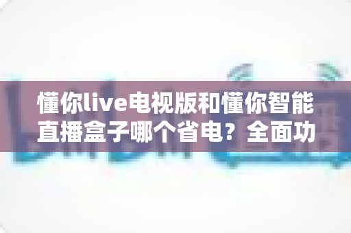 懂你live电视版和懂你智能直播盒子哪个省电?全面功耗对比与省电攻略一文读懂 懂你live电视版和懂你智能直播盒子哪个省电?全面功耗对比与省电攻略一文读懂
