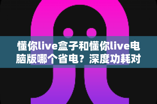 懂你live盒子和懂你live电脑版哪个省电?深度功耗对比测评全解析 懂你live盒子和懂你live电脑版哪个省电?深度功耗对比测评全解析
