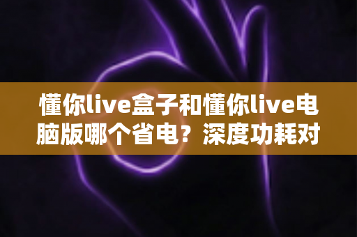 懂你live盒子和懂你live电脑版哪个省电？深度功耗对比测评全解析