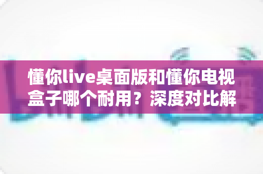 懂你live桌面版和懂你电视盒子哪个耐用?深度对比解析帮你选对设备 懂你live桌面版和懂你电视盒子哪个耐用?深度对比解析帮你选对设备