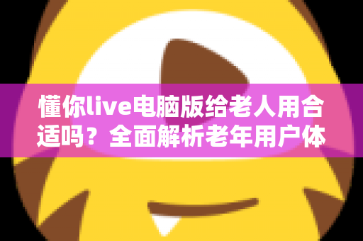 懂你live电脑版给老人用合适吗?全面解析老年用户体验、优缺点与实用建议 懂你live电脑版给老人用合适吗?全面解析老年用户体验、优缺点与实用建议