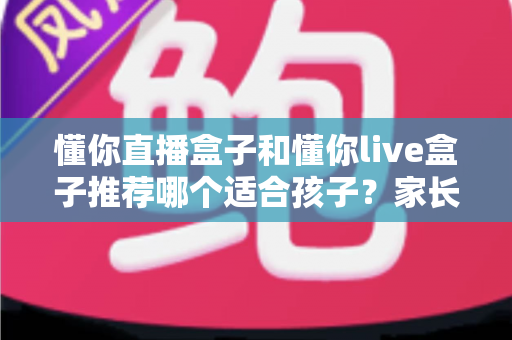 懂你直播盒子和懂你live盒子推荐哪个适合孩子？家长必读的选购全指南