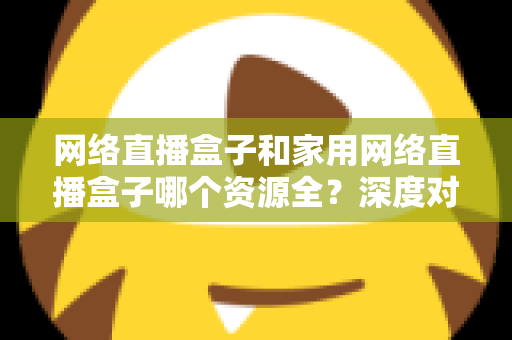 网络直播盒子和家用网络直播盒子哪个资源全？深度对比帮你选对不选贵