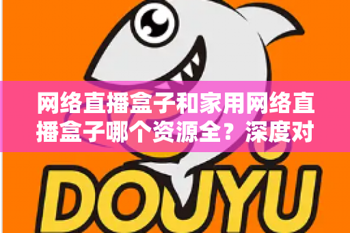 网络直播盒子和家用网络直播盒子哪个资源全？深度对比帮你选对不选贵