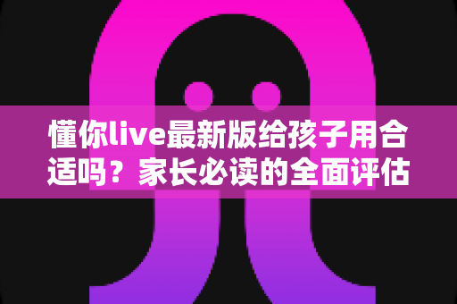 懂你live最新版给孩子用合适吗?家长必读的全面评估与使用指南 懂你live最新版给孩子用合适吗?家长必读的全面评估与使用指南