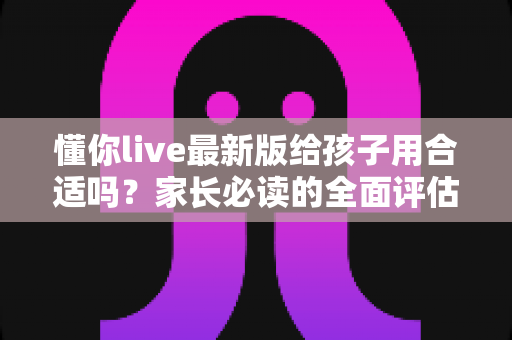 懂你live最新版给孩子用合适吗?家长必读的全面评估与使用指南 懂你live最新版给孩子用合适吗?家长必读的全面评估与使用指南