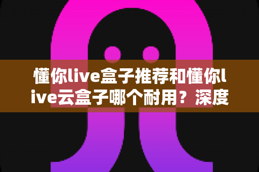 懂你live盒子推荐和懂你live云盒子哪个耐用?深度对比帮你选对不踩坑 懂你live盒子推荐和懂你live云盒子哪个耐用?深度对比帮你选对不踩坑