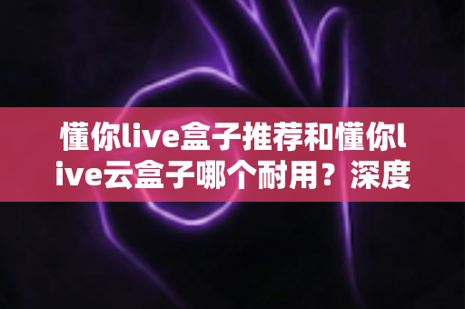 懂你live盒子推荐和懂你live云盒子哪个耐用?深度对比帮你选对不踩坑 懂你live盒子推荐和懂你live云盒子哪个耐用?深度对比帮你选对不踩坑
