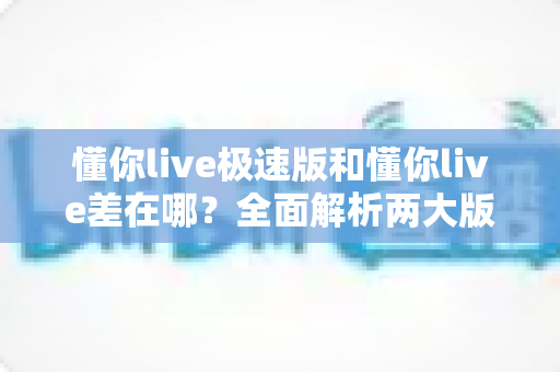 懂你live极速版和懂你live差在哪?全面解析两大版本的核心区别与选择指南 懂你live极速版和懂你live差在哪?全面解析两大版本的核心区别与选择指南