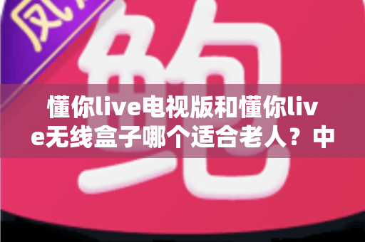懂你live电视版和懂你live无线盒子哪个适合老人?中老年家庭选购全攻略 懂你live电视版和懂你live无线盒子哪个适合老人?中老年家庭选购全攻略