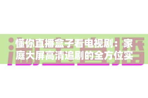 懂你直播盒子看电视剧:家庭大屏高清追剧的全方位实用指南 懂你直播盒子看电视剧:家庭大屏高清追剧的全方位实用指南