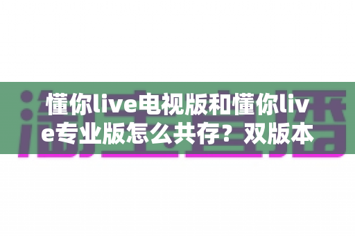 懂你live电视版和懂你live专业版怎么共存?双版本安装使用全攻略,轻松实现一机双开 懂你live电视版和懂你live专业版怎么共存?双版本安装使用全攻略,轻松实现一机双开