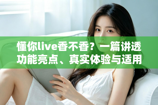 懂你live香不香？一篇讲透功能亮点、真实体验与适用人群的深度评测
