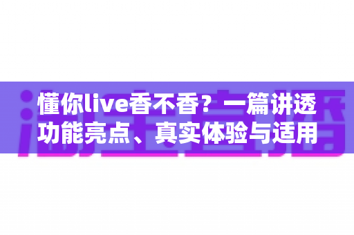 懂你live香不香？一篇讲透功能亮点、真实体验与适用人群的深度评测