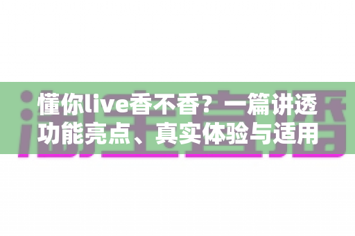 懂你live香不香？一篇讲透功能亮点、真实体验与适用人群的深度评测