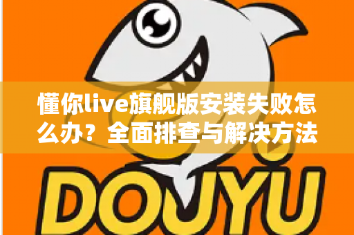 懂你live旗舰版安装失败怎么办？全面排查与解决方法指南，轻松搞定安装难题！