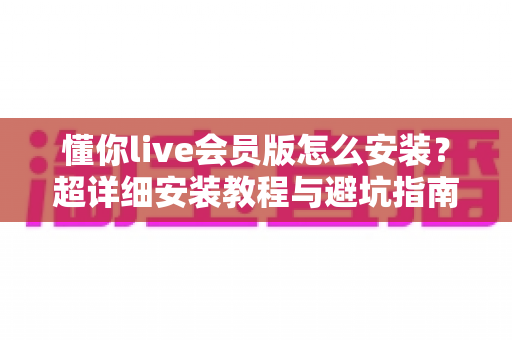 懂你live会员版怎么安装?超详细安装教程与避坑指南全解析 懂你live会员版怎么安装?超详细安装教程与避坑指南全解析