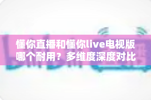 懂你直播和懂你live电视版哪个耐用?多维度深度对比分析,帮你选出更稳定持久的使用方案 懂你直播和懂你live电视版哪个耐用?多维度深度对比分析,帮你选出更稳定持久的使用方案