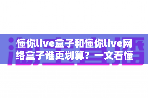 懂你live盒子和懂你live网络盒子谁更划算？一文看懂两者差异，选对不花冤枉钱