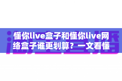 懂你live盒子和懂你live网络盒子谁更划算？一文看懂两者差异，选对不花冤枉钱