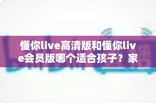 懂你live高清版和懂你live会员版哪个适合孩子?家长必读的版本选择与护眼使用全攻略 懂你live高清版和懂你live会员版哪个适合孩子?家长必读的版本选择与护眼使用全攻略