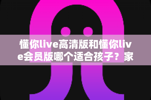 懂你live高清版和懂你live会员版哪个适合孩子?家长必读的版本选择与护眼使用全攻略 懂你live高清版和懂你live会员版哪个适合孩子?家长必读的版本选择与护眼使用全攻略