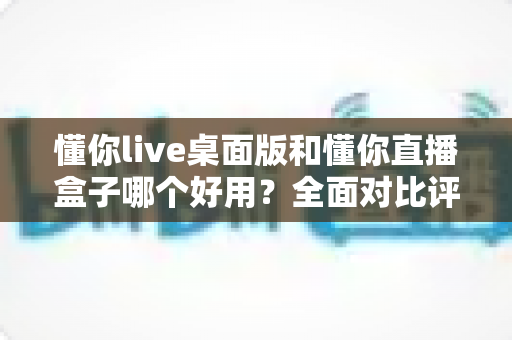 懂你live桌面版和懂你直播盒子哪个好用?全面对比评测帮你选对直播工具 懂你live桌面版和懂你直播盒子哪个好用?全面对比评测帮你选对直播工具